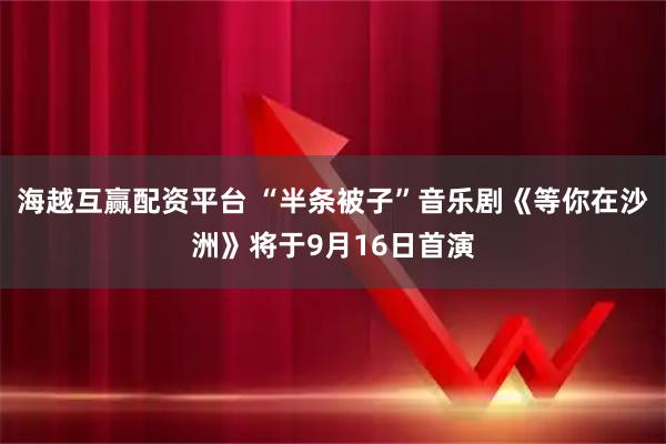 海越互赢配资平台 “半条被子”音乐剧《等你在沙洲》将于9月16日首演