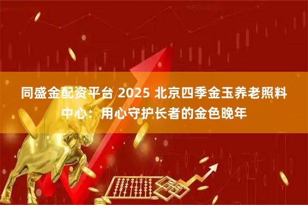 同盛金配资平台 2025 北京四季金玉养老照料中心：用心守护长者的金色晚年