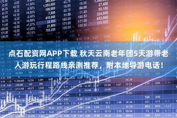 点石配资网APP下载 秋天云南老年团5天游带老人游玩行程路线亲测推荐，附本地导游电话！