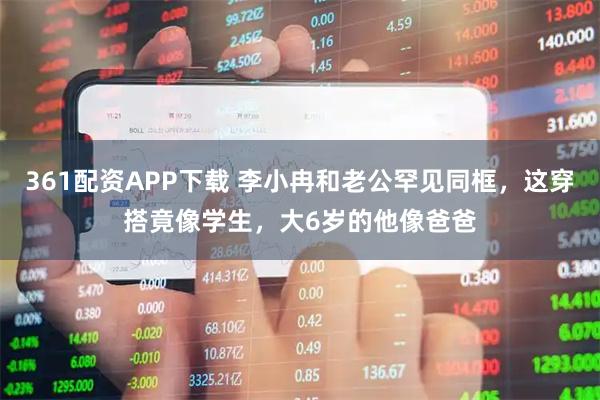361配资APP下载 李小冉和老公罕见同框，这穿搭竟像学生，大6岁的他像爸爸