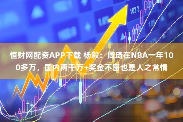 恒财网配资APP下载 杨毅：周琦在NBA一年100多万，国内两千万+奖金不留也是人之常情