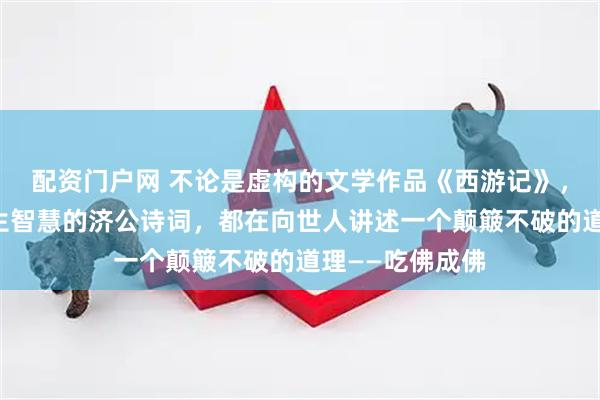 配资门户网 不论是虚构的文学作品《西游记》，还是展现其人生智慧的济公诗词，都在向世人讲述一个颠簸不破的道理——吃佛成佛
