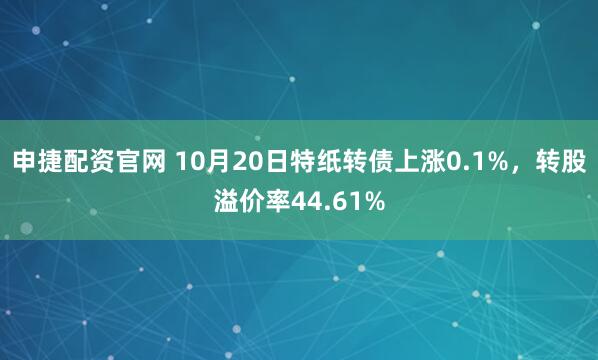 申捷配资官网 10月20日特纸转债上涨0.1%，转股溢价率44.61%
