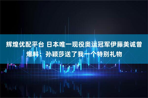 辉煌优配平台 日本唯一现役奥运冠军伊藤美诚曾爆料：孙颖莎送了我一个特别礼物