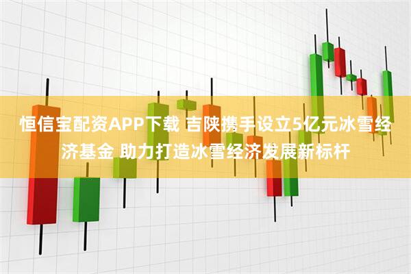 恒信宝配资APP下载 吉陕携手设立5亿元冰雪经济基金 助力打造冰雪经济发展新标杆