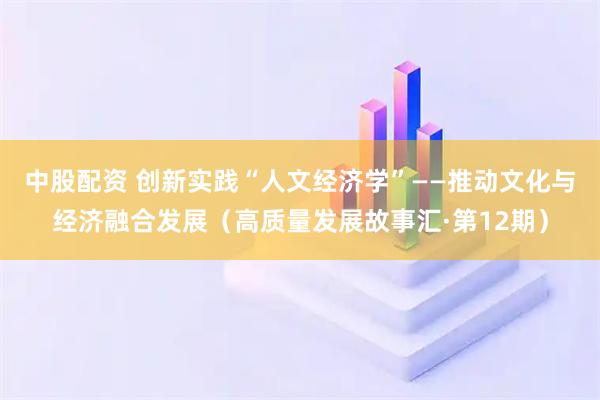 中股配资 创新实践“人文经济学”——推动文化与经济融合发展（高质量发展故事汇·第12期）