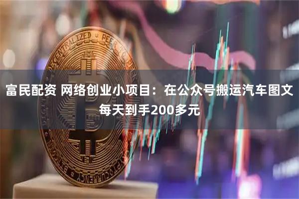 富民配资 网络创业小项目：在公众号搬运汽车图文每天到手200多元
