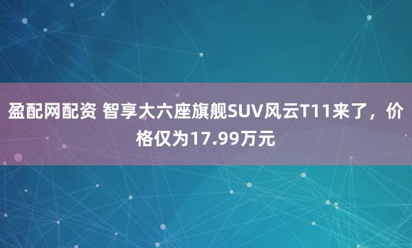 盈配网配资 智享大六座旗舰SUV风云T11来了，价格仅为17.99万元