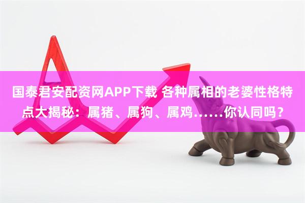 国泰君安配资网APP下载 各种属相的老婆性格特点大揭秘：属猪、属狗、属鸡……你认同吗？