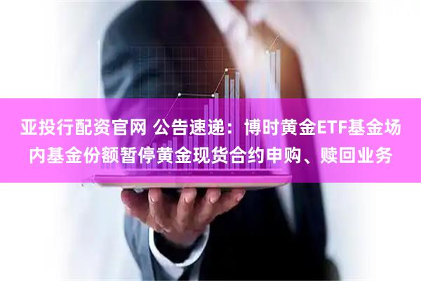 亚投行配资官网 公告速递：博时黄金ETF基金场内基金份额暂停黄金现货合约申购、赎回业务