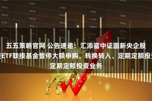 五五策略官网 公告速递：汇添富中证国新央企股东回报ETF联接基金暂停大额申购、转换转入、定期定额投资业务