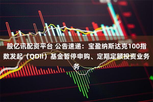 股亿讯配资平台 公告速递：宝盈纳斯达克100指数发起（QDII）基金暂停申购、定期定额投资业务