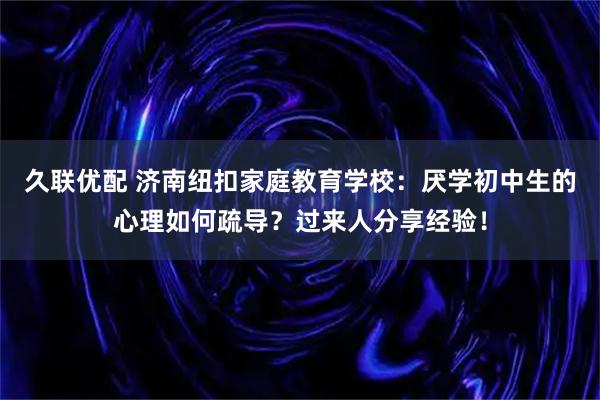 久联优配 济南纽扣家庭教育学校：厌学初中生的心理如何疏导？过来人分享经验！