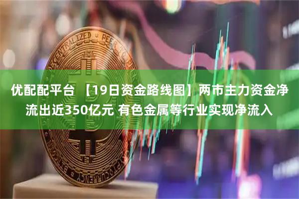 优配配平台 【19日资金路线图】两市主力资金净流出近350亿元 有色金属等行业实现净流入