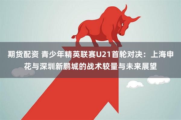 期货配资 青少年精英联赛U21首轮对决：上海申花与深圳新鹏城的战术较量与未来展望