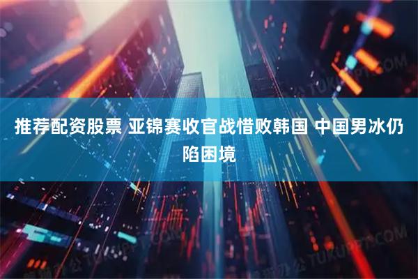推荐配资股票 亚锦赛收官战惜败韩国 中国男冰仍陷困境