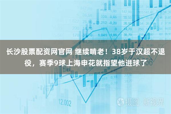 长沙股票配资网官网 继续啃老！38岁于汉超不退役，赛季9球上海申花就指望他进球了