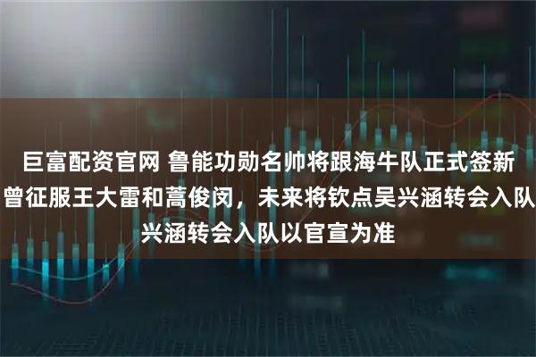 巨富配资官网 鲁能功勋名帅将跟海牛队正式签新合同，能力曾征服王大雷和蒿俊闵，未来将钦点吴兴涵转会入队以官宣为准