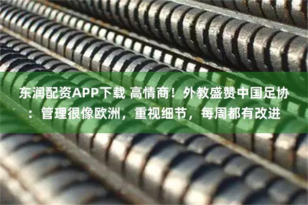 东润配资APP下载 高情商！外教盛赞中国足协：管理很像欧洲，重视细节，每周都有改进