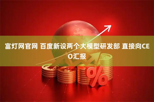 富灯网官网 百度新设两个大模型研发部 直接向CEO汇报