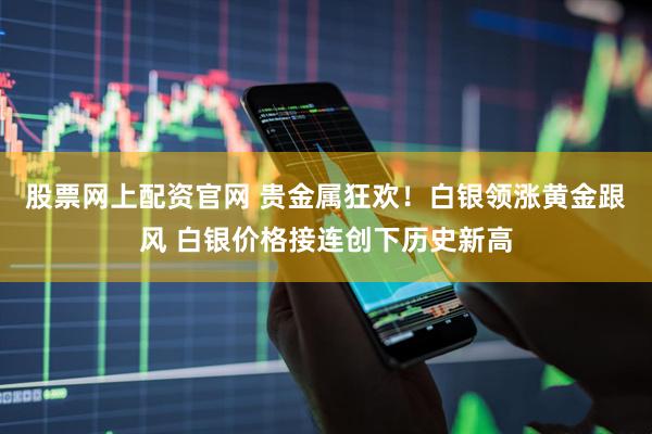 股票网上配资官网 贵金属狂欢！白银领涨黄金跟风 白银价格接连创下历史新高