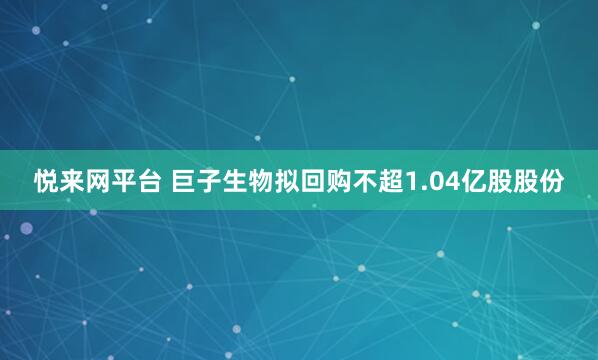悦来网平台 巨子生物拟回购不超1.04亿股股份