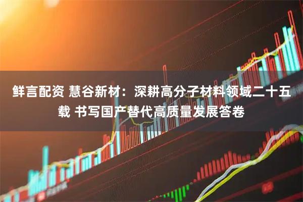 鲜言配资 慧谷新材：深耕高分子材料领域二十五载 书写国产替代高质量发展答卷