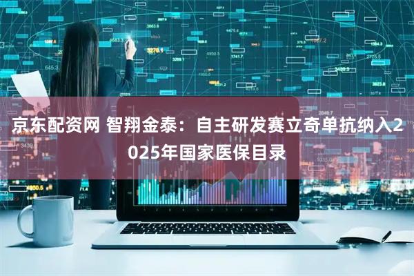 京东配资网 智翔金泰：自主研发赛立奇单抗纳入2025年国家医保目录