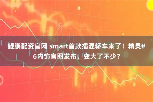 鲲鹏配资官网 smart首款插混轿车来了！精灵#6内饰官图发布，变大了不少？