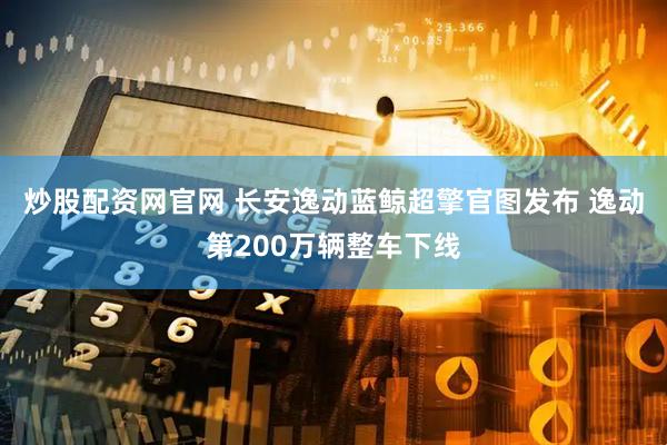 炒股配资网官网 长安逸动蓝鲸超擎官图发布 逸动第200万辆整车下线