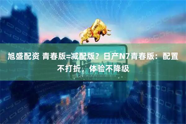 旭盛配资 青春版=减配版？日产N7青春版：配置不打折，体验不降级