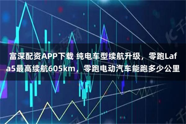 富深配资APP下载 纯电车型续航升级，零跑Lafa5最高续航605km，零跑电动汽车能跑多少公里