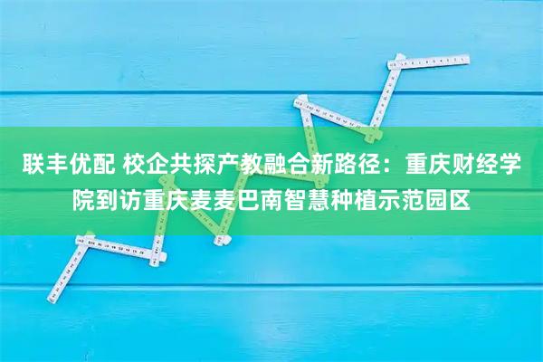 联丰优配 校企共探产教融合新路径：重庆财经学院到访重庆麦麦巴南智慧种植示范园区