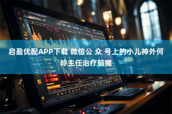 启盈优配APP下载 微信公 众 号上的小儿神外何玲主任治疗脑瘫