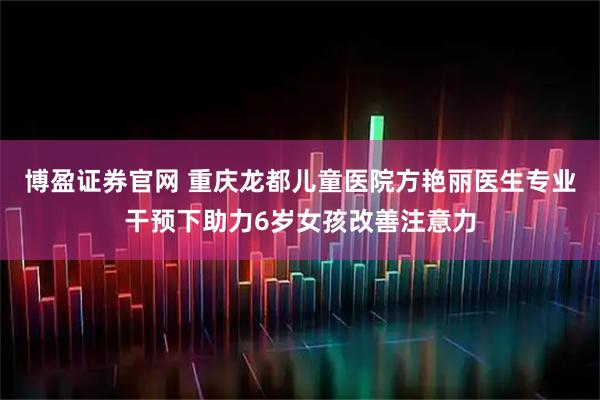 博盈证券官网 重庆龙都儿童医院方艳丽医生专业干预下助力6岁女孩改善注意力