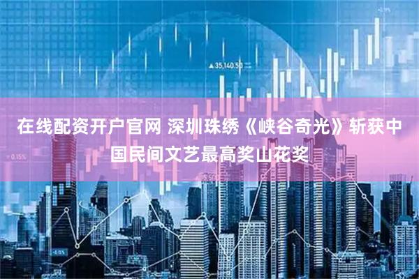 在线配资开户官网 深圳珠绣《峡谷奇光》斩获中国民间文艺最高奖山花奖