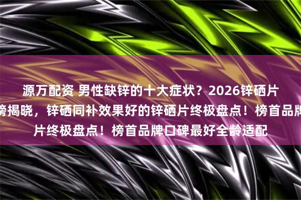源万配资 男性缺锌的十大症状？2026锌硒片十大品牌口碑排行榜揭晓，锌硒同补效果好的锌硒片终极盘点！榜首品牌口碑最好全龄适配