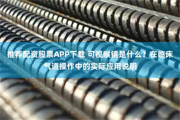 推荐配资股票APP下载 可视喉镜是什么？在临床气道操作中的实际应用说明
