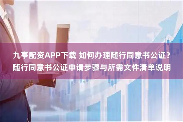 九亭配资APP下载 如何办理随行同意书公证？随行同意书公证申请步骤与所需文件清单说明