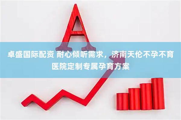卓盛国际配资 耐心倾听需求，济南天伦不孕不育医院定制专属孕育方案