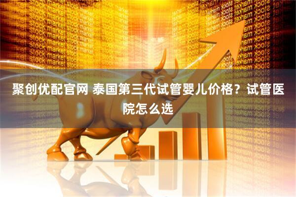 聚创优配官网 泰国第三代试管婴儿价格？试管医院怎么选