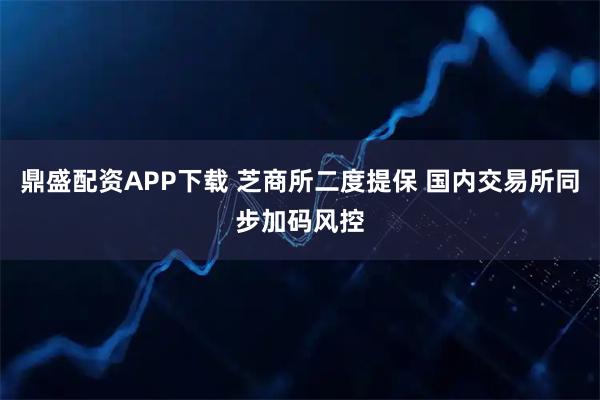 鼎盛配资APP下载 芝商所二度提保 国内交易所同步加码风控