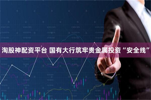 淘股神配资平台 国有大行筑牢贵金属投资“安全线”