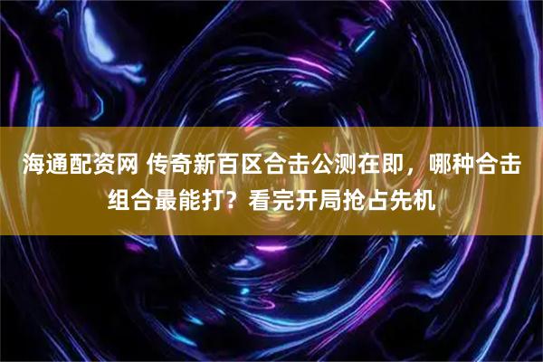 海通配资网 传奇新百区合击公测在即，哪种合击组合最能打？看完开局抢占先机