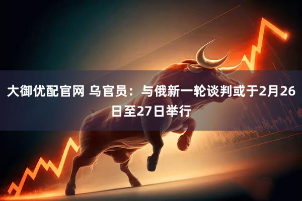 大御优配官网 乌官员：与俄新一轮谈判或于2月26日至27日举行
