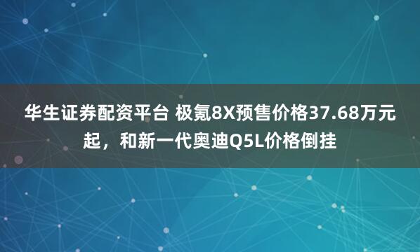 华生证券配资平台 极氪8X预售价格37.68万元起，和新一代奥迪Q5L价格倒挂